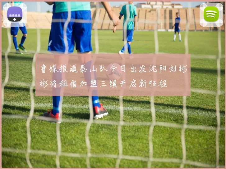 鲁媒报道泰山队今日出发沈阳刘彬彬将租借加盟三镇开启新征程