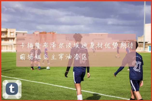 卡梅隆布泽尔谈埃迪身材优势期待前场组合主宰油漆区