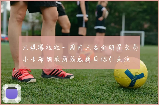 火媒曝短短一周内三名全明星交易小卡布朗浓眉或成新目标引关注