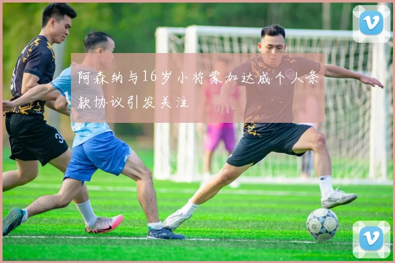 阿森纳与16岁小将蒙加达成个人条款协议引发关注