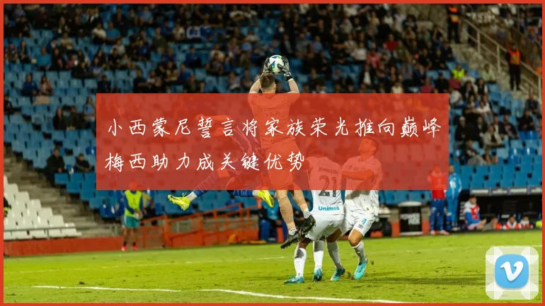 小西蒙尼誓言将家族荣光推向巅峰梅西助力成关键优势