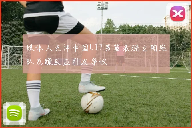 媒体人点评中国U17男篮表现立陶宛队急躁反应引发争议