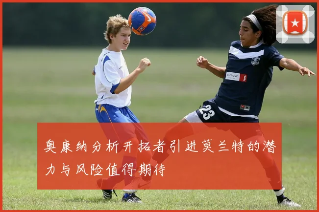 奥康纳分析开拓者引进莫兰特的潜力与风险值得期待