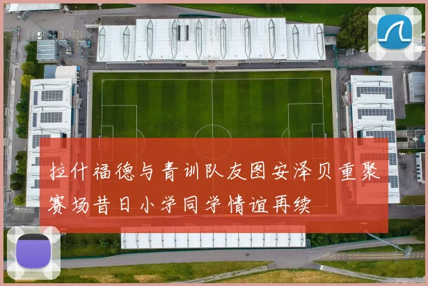 拉什福德与青训队友图安泽贝重聚赛场昔日小学同学情谊再续