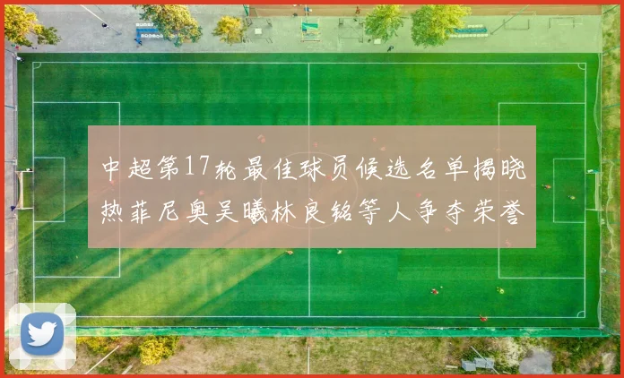中超第17轮最佳球员候选名单揭晓热菲尼奥吴曦林良铭等人争夺荣誉