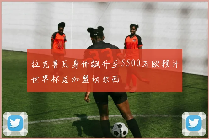 拉克鲁瓦身价飙升至5500万欧预计世界杯后加盟切尔西