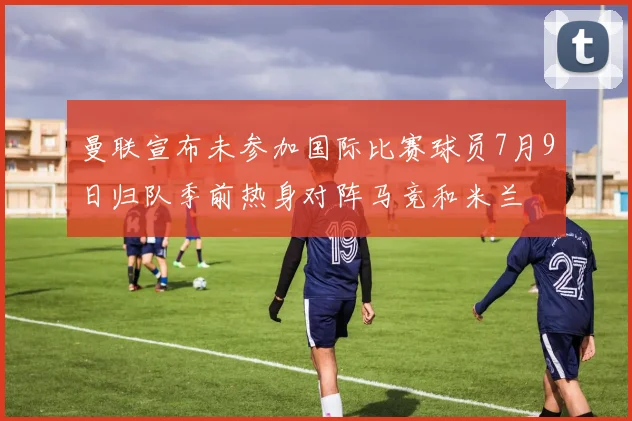 曼联宣布未参加国际比赛球员7月9日归队季前热身对阵马竞和米兰