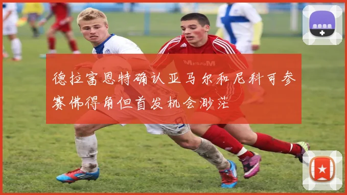 德拉富恩特确认亚马尔和尼科可参赛佛得角但首发机会渺茫