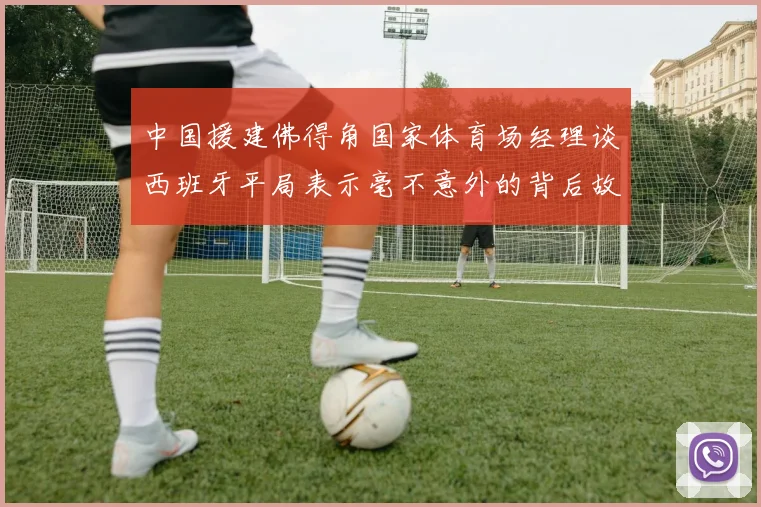 中国援建佛得角国家体育场经理谈西班牙平局表示毫不意外的背后故事